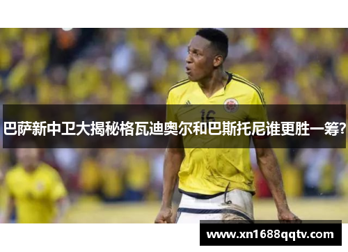 巴萨新中卫大揭秘格瓦迪奥尔和巴斯托尼谁更胜一筹？